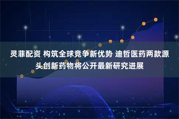 灵菲配资 构筑全球竞争新优势 迪哲医药两款源头创新药物将公开最新研究进展