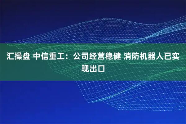 汇操盘 中信重工：公司经营稳健 消防机器人已实现出口