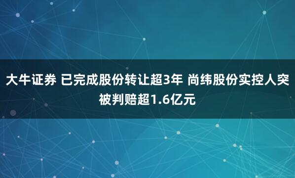 大牛证券 已完成股份转让超3年 尚纬股份实控人突被判赔超1.6亿元