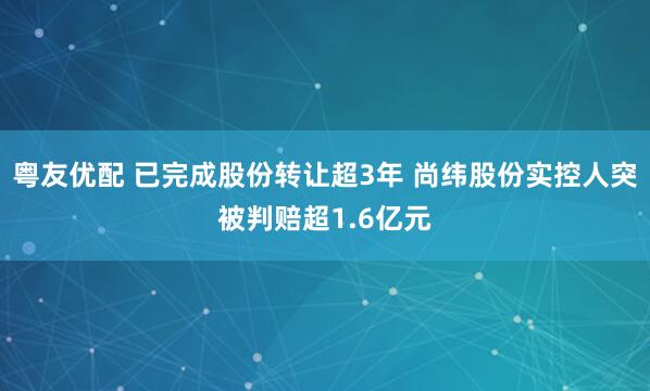 粤友优配 已完成股份转让超3年 尚纬股份实控人突被判赔超1.6亿元