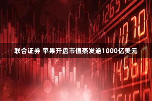 联合证券 苹果开盘市值蒸发逾1000亿美元