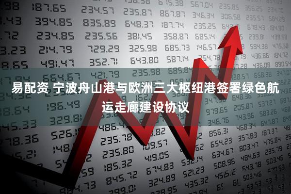 易配资 宁波舟山港与欧洲三大枢纽港签署绿色航运走廊建设协议