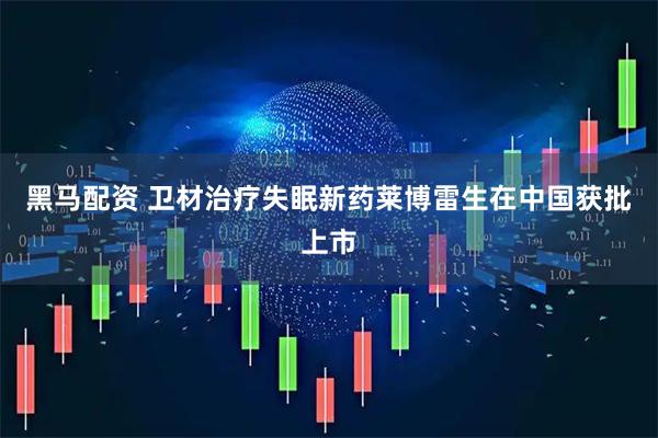 黑马配资 卫材治疗失眠新药莱博雷生在中国获批上市