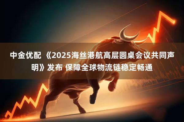 中金优配 《2025海丝港航高层圆桌会议共同声明》发布 保障全球物流链稳定畅通