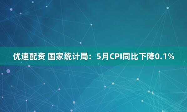 优速配资 国家统计局：5月CPI同比下降0.1%