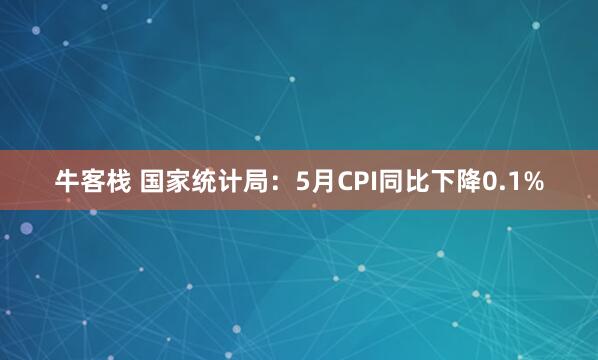 牛客栈 国家统计局：5月CPI同比下降0.1%