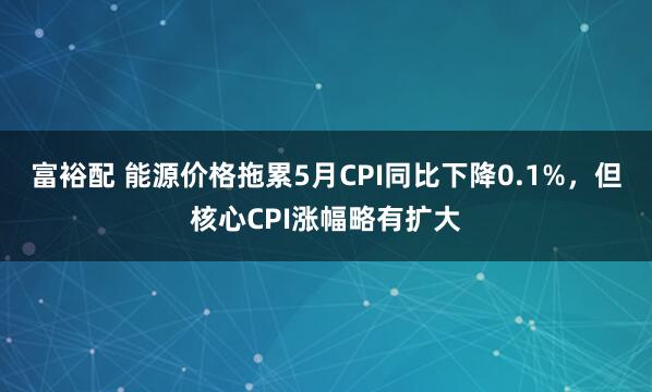 富裕配 能源价格拖累5月CPI同比下降0.1%，但核心CPI涨幅略有扩大