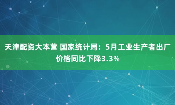 天津配资大本营 国家统计局：5月工业生产者出厂价格同比下降3.3%
