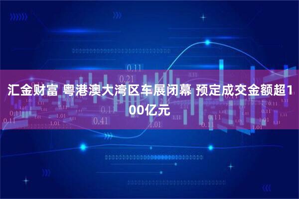 汇金财富 粤港澳大湾区车展闭幕 预定成交金额超100亿元