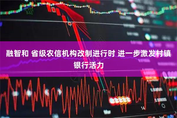 融智和 省级农信机构改制进行时 进一步激发村镇银行活力