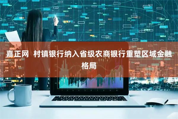 嘉正网  村镇银行纳入省级农商银行重塑区域金融格局
