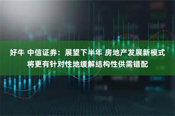 好牛 中信证券：展望下半年 房地产发展新模式将更有针对性地缓解结构性供需错配