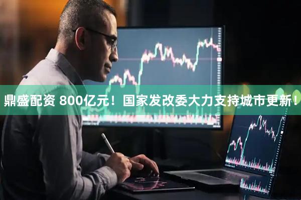 鼎盛配资 800亿元！国家发改委大力支持城市更新！