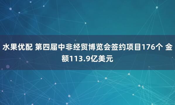 水果优配 第四届中非经贸博览会签约项目176个 金额113.9亿美元