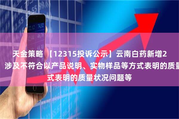 天金策略 【12315投诉公示】云南白药新增2件投诉公示，涉及不符合以产品说明、实物样品等方式表明的质量状况问题等