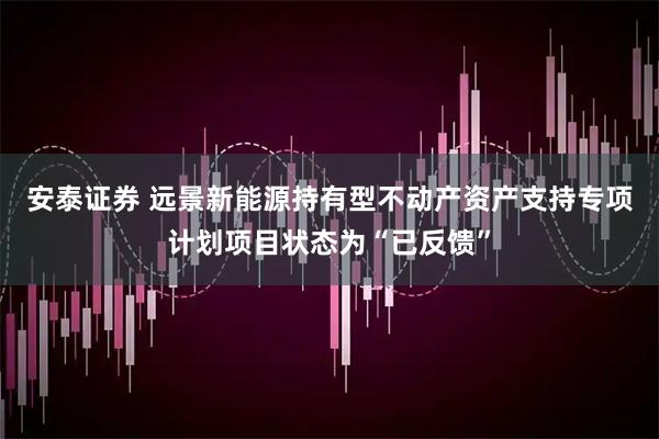 安泰证券 远景新能源持有型不动产资产支持专项计划项目状态为“已反馈”