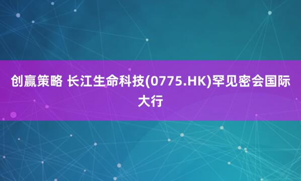 创赢策略 长江生命科技(0775.HK)罕见密会国际大行