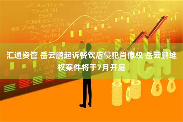 汇通资管 岳云鹏起诉餐饮店侵犯肖像权 岳云鹏维权案件将于7月开庭