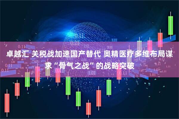 卓越汇 关税战加速国产替代 奥精医疗多维布局谋求“骨气之战”的战略突破