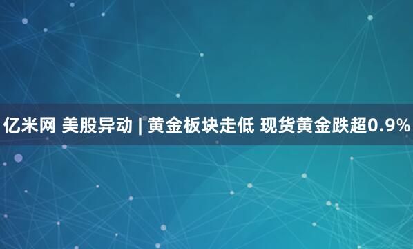 亿米网 美股异动 | 黄金板块走低 现货黄金跌超0.9%