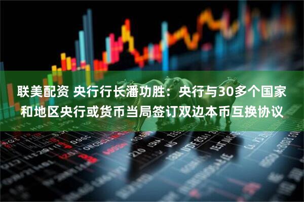 联美配资 央行行长潘功胜：央行与30多个国家和地区央行或货币当局签订双边本币互换协议