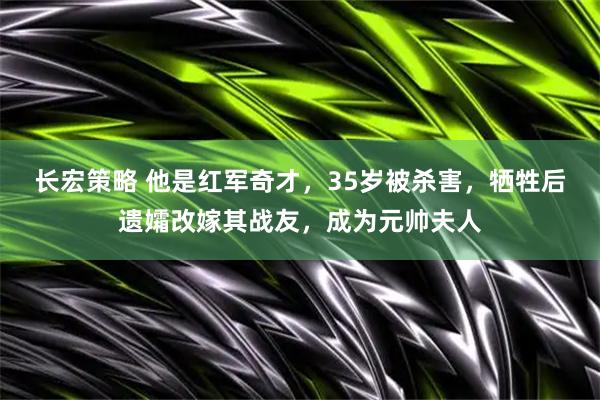 长宏策略 他是红军奇才，35岁被杀害，牺牲后遗孀改嫁其战友，成为元帅夫人