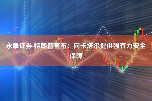 永崋证券 特朗普宣布：向卡塔尔提供强有力安全保障