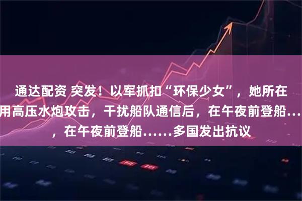 通达配资 突发！以军抓扣“环保少女”，她所在船队遭袭！以军用高压水炮攻击，干扰船队通信后，在午夜前登船……多国发出抗议