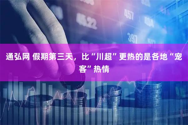 通弘网 假期第三天，比“川超”更热的是各地“宠客”热情