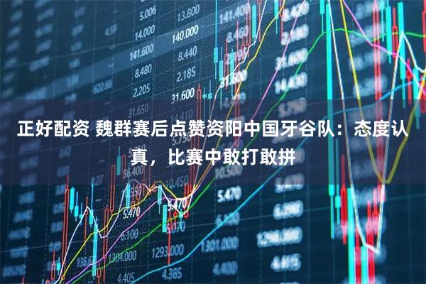 正好配资 魏群赛后点赞资阳中国牙谷队：态度认真，比赛中敢打敢拼