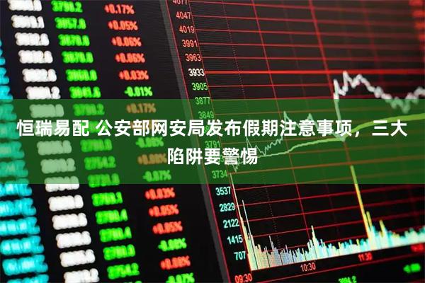 恒瑞易配 公安部网安局发布假期注意事项，三大陷阱要警惕