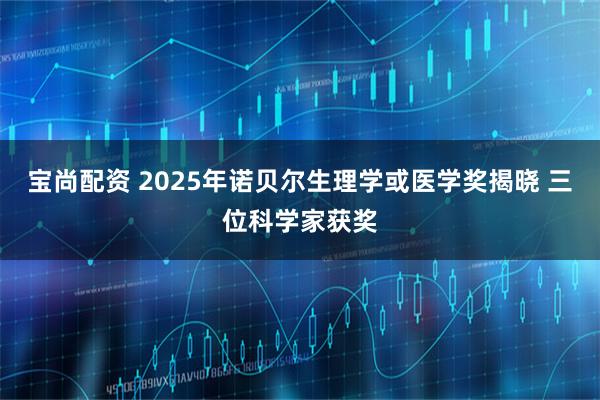 宝尚配资 2025年诺贝尔生理学或医学奖揭晓 三位科学家获奖