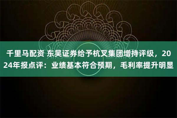 千里马配资 东吴证券给予杭叉集团增持评级，2024年报点评：业绩基本符合预期，毛利率提升明显