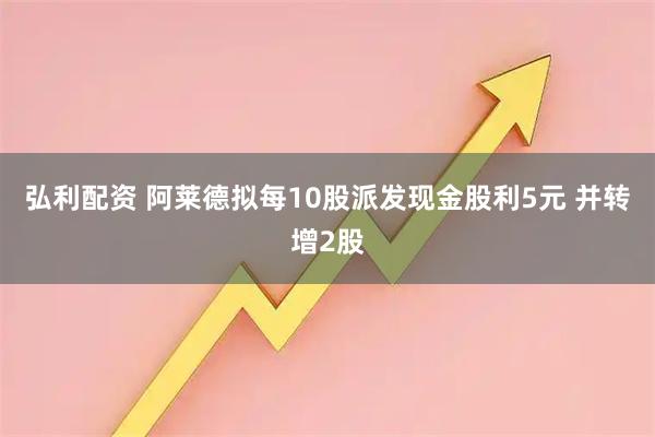 弘利配资 阿莱德拟每10股派发现金股利5元 并转增2股