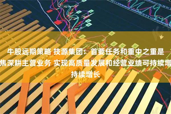 牛股远期策略 技源集团：首要任务和重中之重是聚焦深耕主营业务 实现高质量发展和经营业绩可持续增长