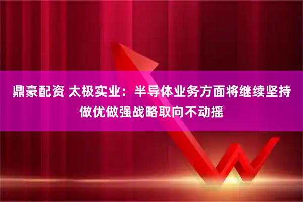 鼎豪配资 太极实业：半导体业务方面将继续坚持做优做强战略取向不动摇