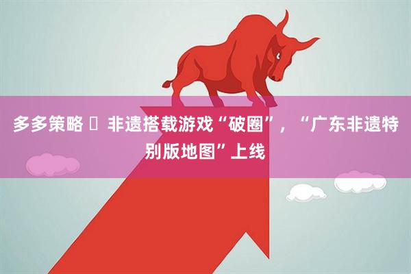 多多策略 ​非遗搭载游戏“破圈”，“广东非遗特别版地图”上线
