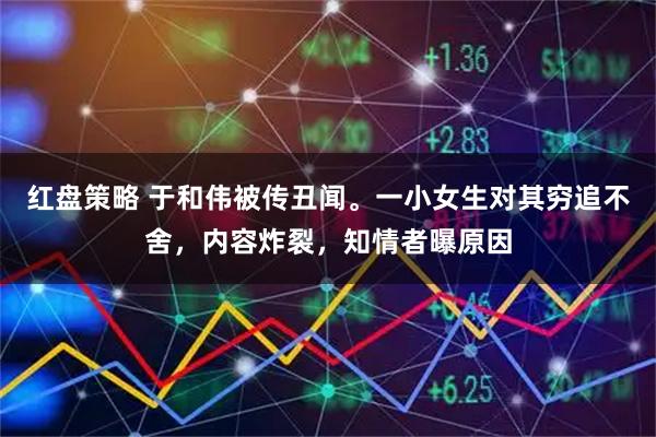 红盘策略 于和伟被传丑闻。一小女生对其穷追不舍，内容炸裂，知情者曝原因