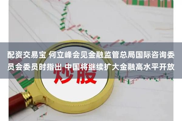 配资交易宝 何立峰会见金融监管总局国际咨询委员会委员时指出 中国将继续扩大金融高水平开放