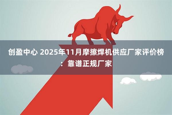 创盈中心 2025年11月摩擦焊机供应厂家评价榜：靠谱正规厂家