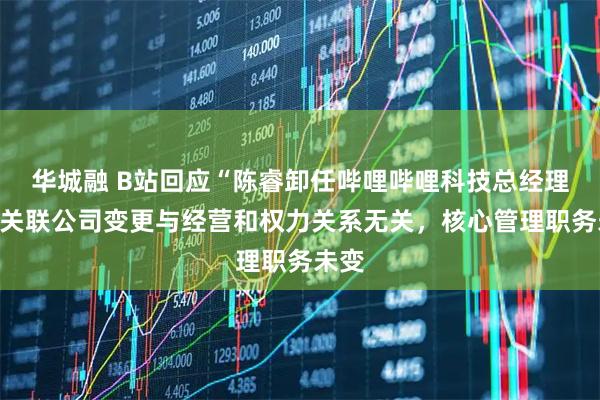 华城融 B站回应“陈睿卸任哔哩哔哩科技总经理”：关联公司变更与经营和权力关系无关，核心管理职务未变