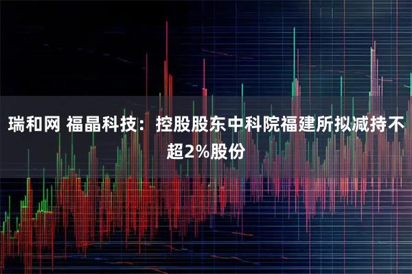 瑞和网 福晶科技：控股股东中科院福建所拟减持不超2%股份