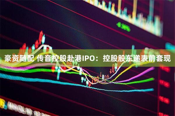 豪资随配 传音控股赴港IPO：控股股东递表前套现