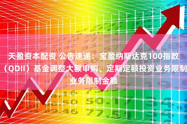 天盈资本配资 公告速递：宝盈纳斯达克100指数发起（QDII）基金调整大额申购、定期定额投资业务限制金额