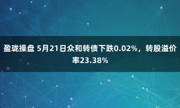盈珑操盘 5月21日众和转债下跌0.02%，转股溢价率23.38%