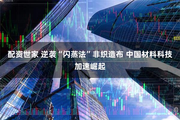 配资世家 逆袭“闪蒸法”非织造布 中国材料科技加速崛起