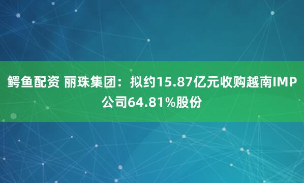 鳄鱼配资 丽珠集团：拟约15.87亿元收购越南IMP公司64.81%股份