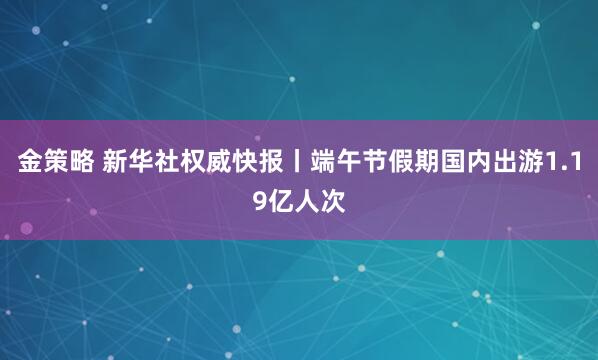 金策略 新华社权威快报丨端午节假期国内出游1.19亿人次