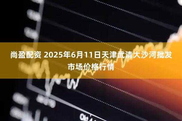 尚盈配资 2025年6月11日天津武清大沙河批发市场价格行情