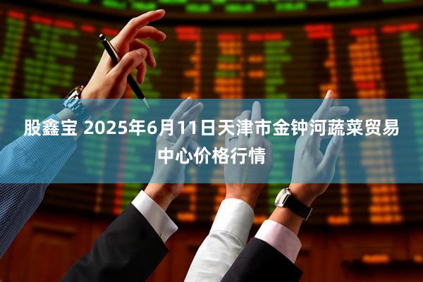 股鑫宝 2025年6月11日天津市金钟河蔬菜贸易中心价格行情